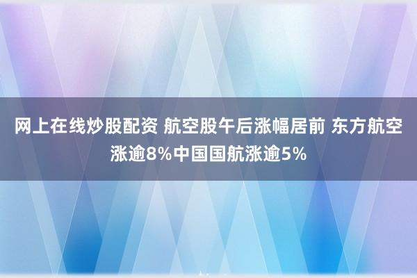 网上在线炒股配资 航空股午后涨幅居前 东方航空涨逾8%中国国航涨逾5%
