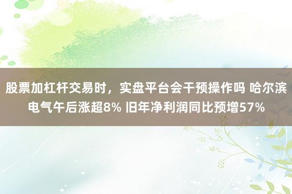 股票加杠杆交易时，实盘平台会干预操作吗 哈尔滨电气午后涨超8% 旧年净利润同比预增57%