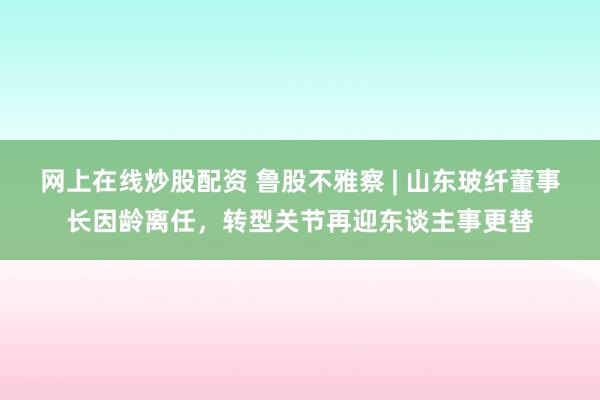 网上在线炒股配资 鲁股不雅察 | 山东玻纤董事长因龄离任，转型关节再迎东谈主事更替