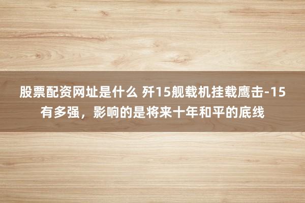 股票配资网址是什么 歼15舰载机挂载鹰击-15有多强，影响的是将来十年和平的底线