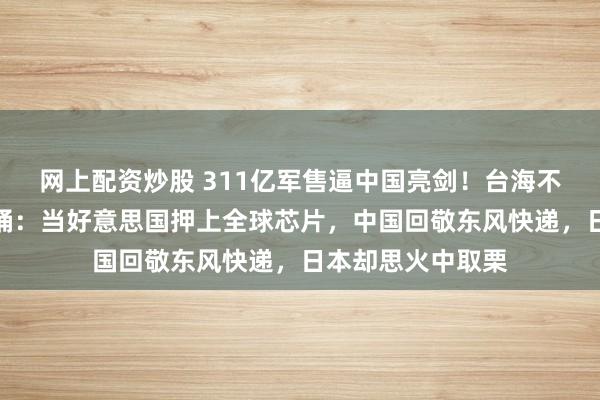 网上配资炒股 311亿军售逼中国亮剑！台海不是棋盘，是炸药桶：当好意思国押上全球芯片，中国回敬东风快递，日本却思火中取栗