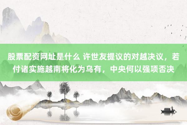 股票配资网址是什么 许世友提议的对越决议，若付诸实施越南将化为乌有，中央何以强项否决