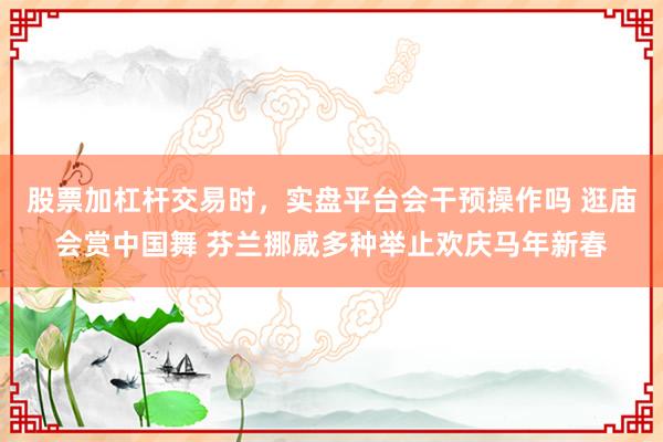 股票加杠杆交易时，实盘平台会干预操作吗 逛庙会赏中国舞 芬兰挪威多种举止欢庆马年新春