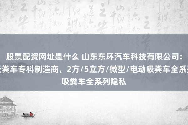股票配资网址是什么 山东东环汽车科技有限公司：清洗吸粪车专科制造商，2方/5立方/微型/电动吸粪车全系列隐私