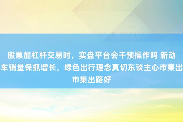 股票加杠杆交易时，实盘平台会干预操作吗 新动力汽车销量保抓增长，绿色出行理念真切东谈主心市集出路好