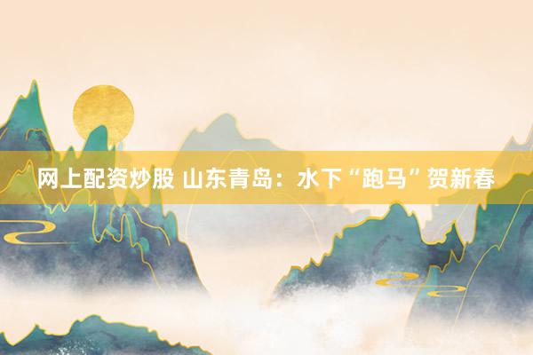 网上配资炒股 山东青岛：水下“跑马”贺新春