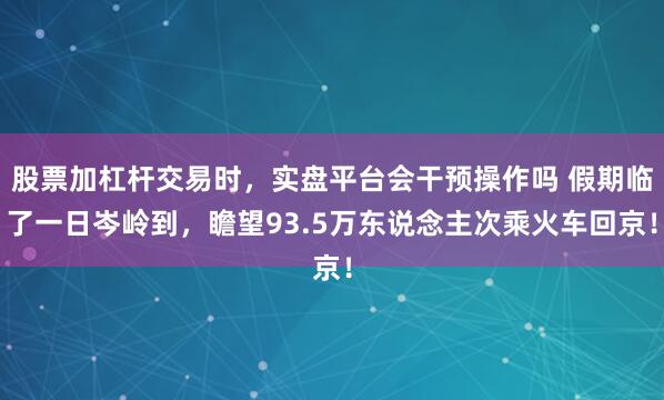 股票加杠杆交易时，实盘平台会干预操作吗 假期临了一日岑岭到，瞻望93.5万东说念主次乘火车回京！