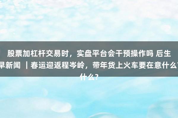 股票加杠杆交易时，实盘平台会干预操作吗 后生早新闻 ｜春运迎返程岑岭，带年货上火车要在意什么?