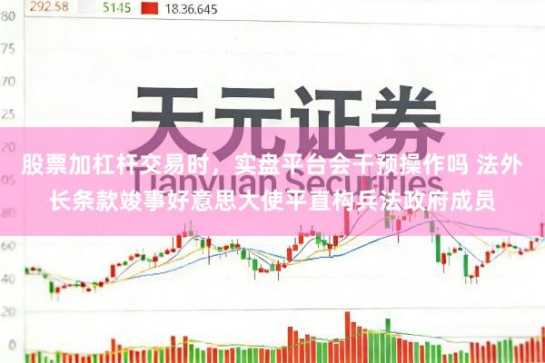 股票加杠杆交易时，实盘平台会干预操作吗 法外长条款竣事好意思大使平直构兵法政府成员