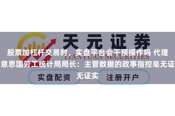 股票加杠杆交易时,实盘平台会干预操作吗 代理好意思国劳工统计局局长:主管数据的政事指控毫无证实