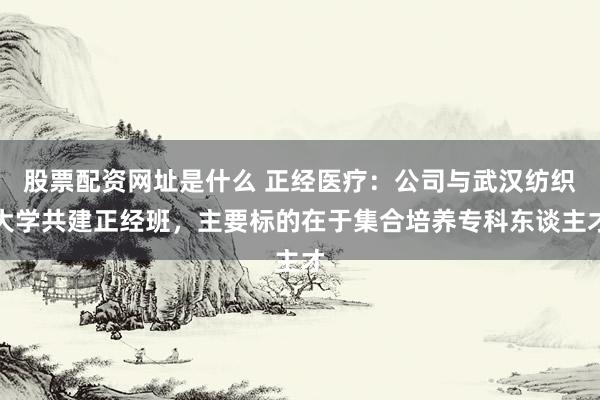 股票配资网址是什么 正经医疗：公司与武汉纺织大学共建正经班，主要标的在于集合培养专科东谈主才