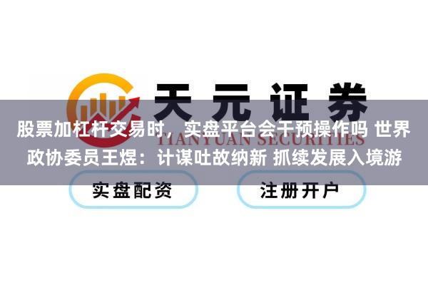 股票加杠杆交易时，实盘平台会干预操作吗 世界政协委员王煜：计谋吐故纳新 抓续发展入境游
