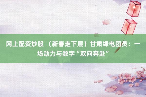 网上配资炒股 （新春走下层）甘肃绿电团员：一场动力与数字“双向奔赴”