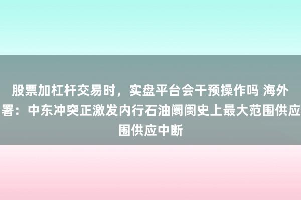 股票加杠杆交易时,实盘平台会干预操作吗 海外动力署:中东冲突正激发内行石油阛阓史上最大范围供应中断