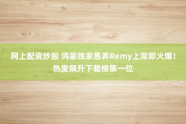 网上配资炒股 鸿蒙独家愚弄Remy上架即火爆！热度飙升下载榜第一位