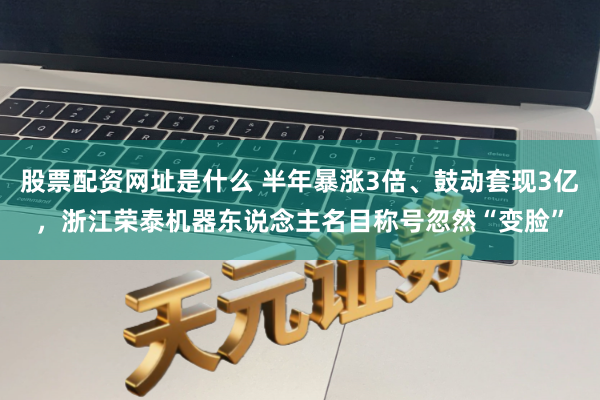 股票配资网址是什么 半年暴涨3倍、鼓动套现3亿，浙江荣泰机器东说念主名目称号忽然“变脸”