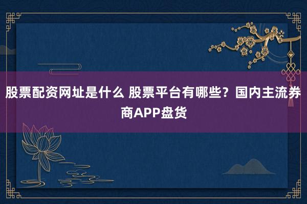 股票配资网址是什么 股票平台有哪些？国内主流券商APP盘货