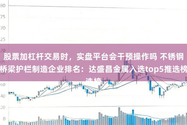 股票加杠杆交易时,实盘平台会干预操作吗 不锈钢桥梁护栏制造企业排名:达盛昌金属入选top5推选榜