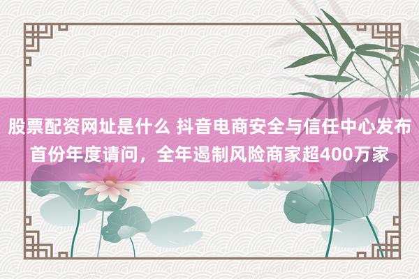 股票配资网址是什么 抖音电商安全与信任中心发布首份年度请问，全年遏制风险商家超400万家