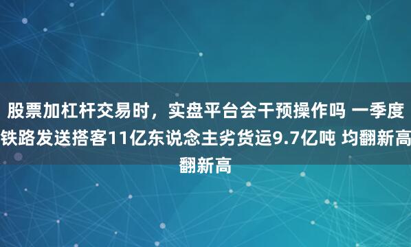 股票加杠杆交易时，实盘平台会干预操作吗 一季度铁路发送搭客11亿东说念主劣货运9.7亿吨 均翻新高