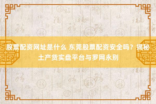 股票配资网址是什么 东莞股票配资安全吗？揭秘土产货实盘平台与罗网永别