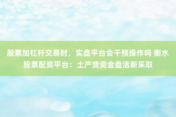 股票加杠杆交易时，实盘平台会干预操作吗 衡水股票配资平台：土产货资金盘活新采取