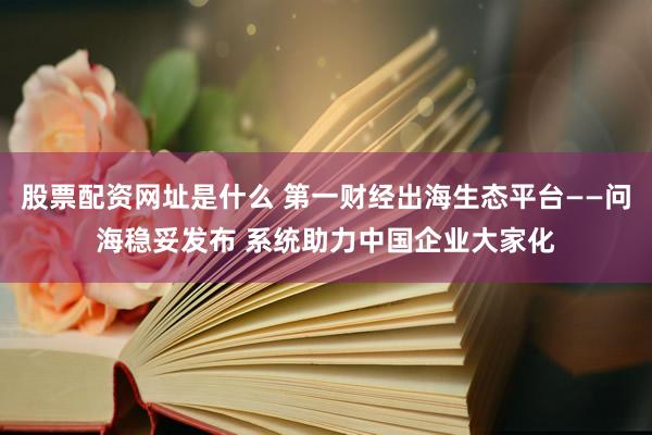股票配资网址是什么 第一财经出海生态平台——问海稳妥发布 系统助力中国企业大家化