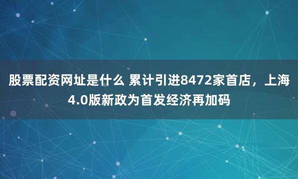 股票配资网址是什么 累计引进8472家首店，上海4.0版新政为首发经济再加码