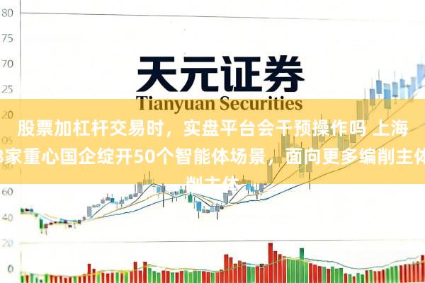 股票加杠杆交易时，实盘平台会干预操作吗 上海8家重心国企绽开50个智能体场景，面向更多编削主体
