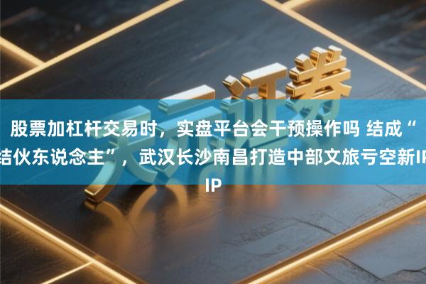 股票加杠杆交易时，实盘平台会干预操作吗 结成“结伙东说念主”，武汉长沙南昌打造中部文旅亏空新IP