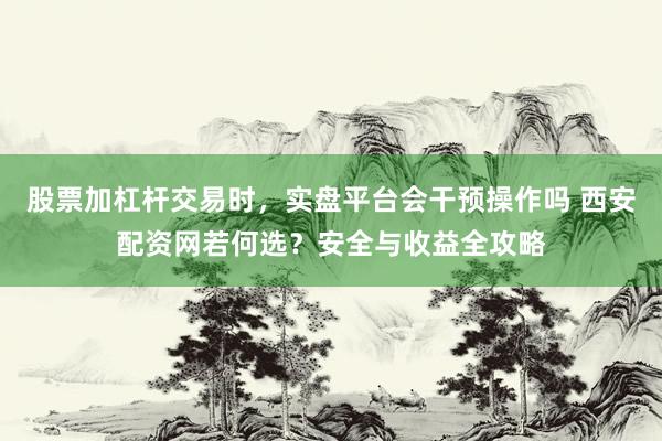 股票加杠杆交易时，实盘平台会干预操作吗 西安配资网若何选？安全与收益全攻略