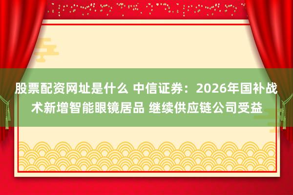 股票配资网址是什么 中信证券：2026年国补战术新增智能眼镜居品 继续供应链公司受益