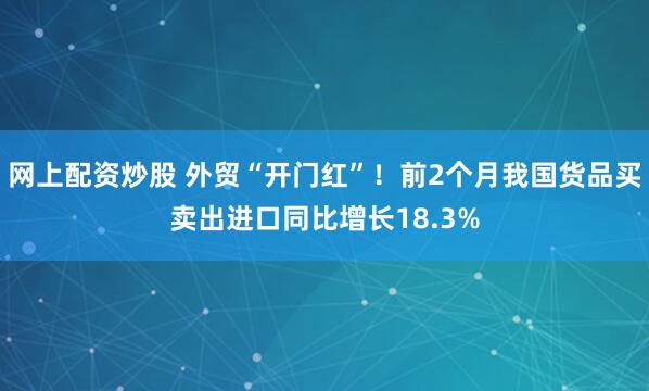 网上配资炒股 外贸“开门红”！前2个月我国货品买卖出进口同比增长18.3%